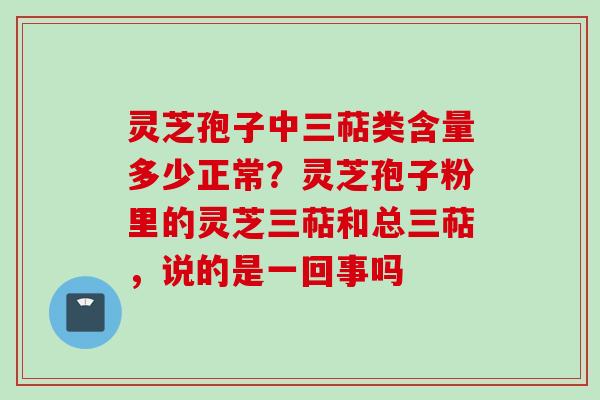 灵芝孢子中三萜类含量多少正常？灵芝孢子粉里的灵芝三萜和总三萜，说的是一回事吗