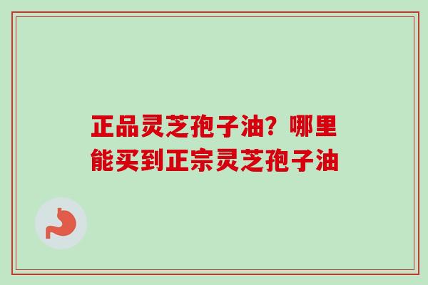 正品灵芝孢子油？哪里能买到正宗灵芝孢子油