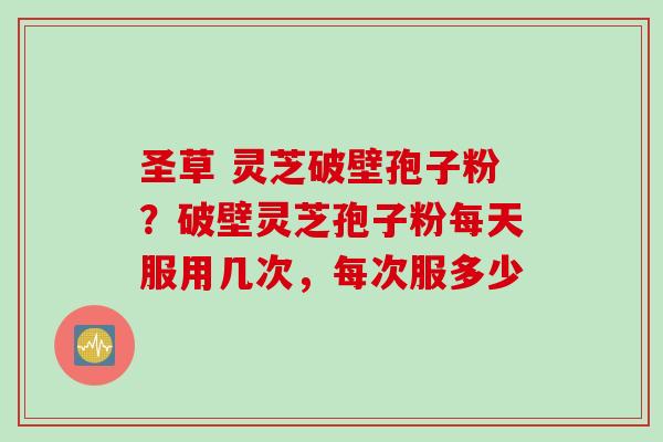 圣草 灵芝破壁孢子粉？破壁灵芝孢子粉每天服用几次，每次服多少