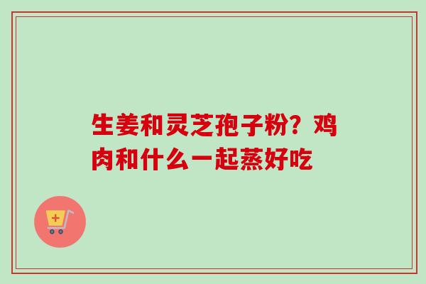 生姜和灵芝孢子粉？鸡肉和什么一起蒸好吃