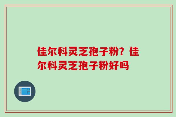佳尔科灵芝孢子粉？佳尔科灵芝孢子粉好吗