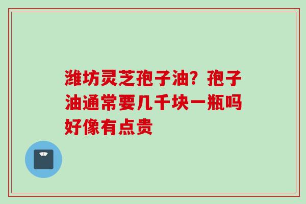 潍坊灵芝孢子油？孢子油通常要几千块一瓶吗好像有点贵