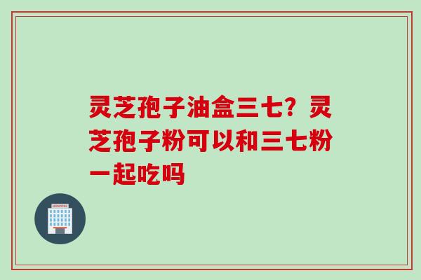 灵芝孢子油盒三七?灵芝孢子粉可以和三七粉一起吃吗 灵芝孢子油盒三七?灵芝孢子粉可以和三七粉一起吃吗