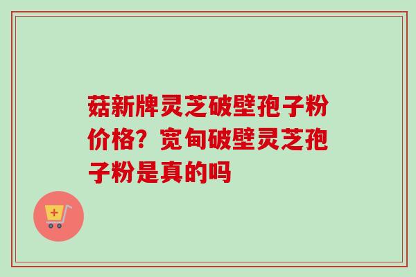 菇新牌灵芝破壁孢子粉价格？宽甸破壁灵芝孢子粉是真的吗
