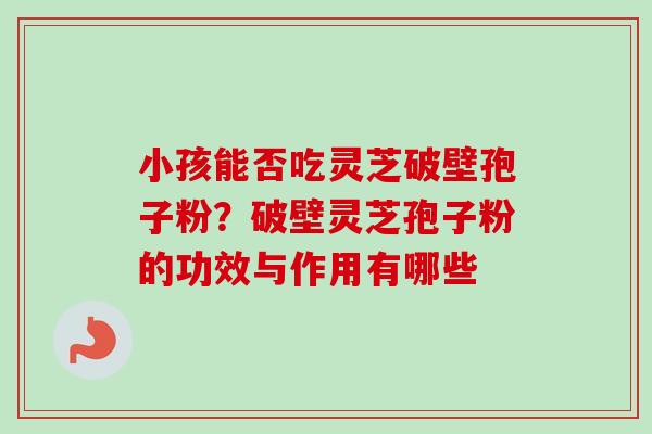 小孩能否吃灵芝破壁孢子粉？破壁灵芝孢子粉的功效与作用有哪些
