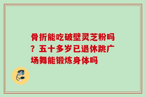骨折能吃破壁灵芝粉吗？五十多岁已退休跳广场舞能锻炼身体吗