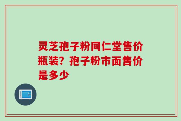 灵芝孢子粉同仁堂售价瓶装？孢子粉市面售价是多少