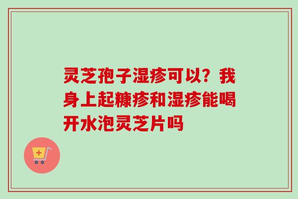 灵芝孢子湿疹可以？我身上起糠疹和湿疹能喝开水泡灵芝片吗
