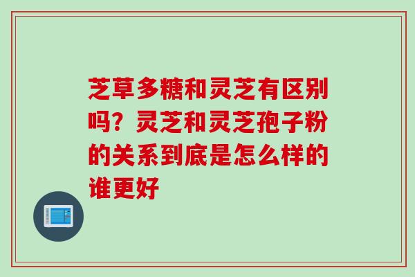 芝草多糖和灵芝有区别吗？灵芝和灵芝孢子粉的关系到底是怎么样的谁更好