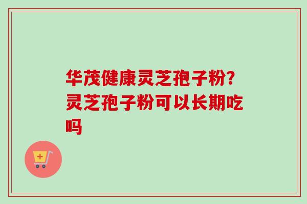 华茂健康灵芝孢子粉？灵芝孢子粉可以长期吃吗