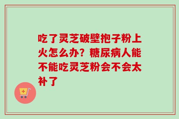 吃了灵芝破壁抱子粉上火怎么办?人能不能吃灵芝粉会不会太补了 吃了灵芝破壁抱子粉上火怎么办?人能不能吃灵芝粉会不会太补了