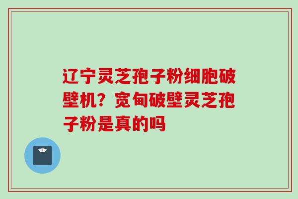 辽宁灵芝孢子粉细胞破壁机？宽甸破壁灵芝孢子粉是真的吗
