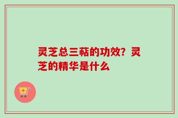 灵芝总三萜的功效？灵芝的精华是什么