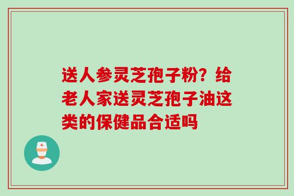 送人参灵芝孢子粉？给老人家送灵芝孢子油这类的保健品合适吗