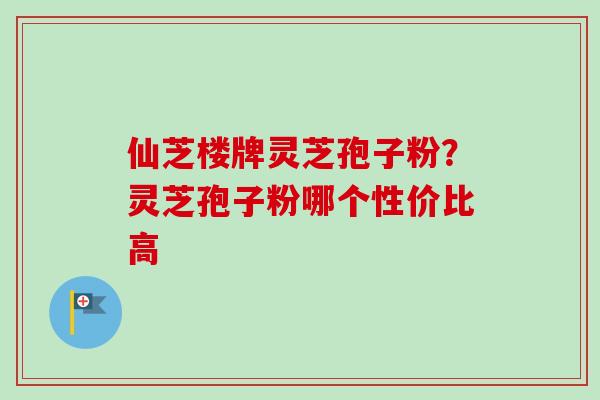 仙芝楼牌灵芝孢子粉?灵芝孢子粉哪个性价比高 仙芝楼牌灵芝孢子粉?灵芝孢子粉哪个性价比高