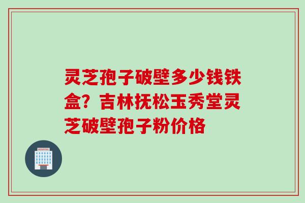 灵芝孢子破壁多少钱铁盒？吉林抚松玉秀堂灵芝破壁孢子粉价格