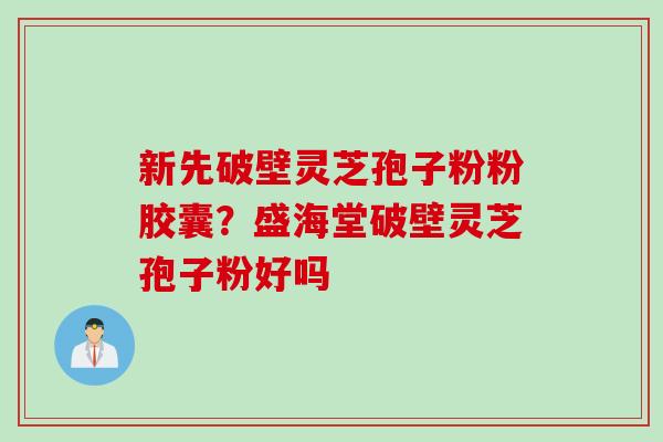 新先破壁灵芝孢子粉粉胶囊？盛海堂破壁灵芝孢子粉好吗