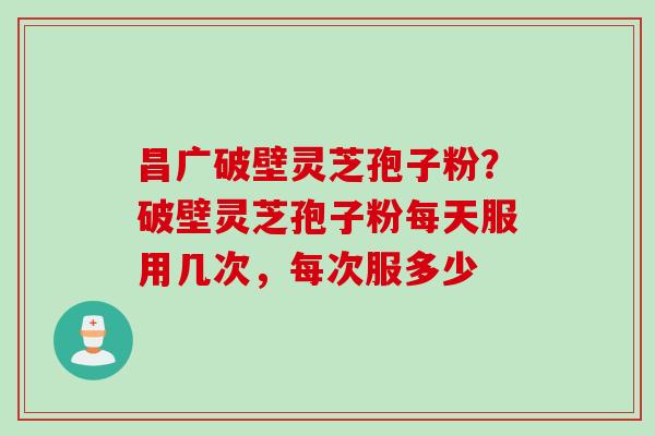 昌广破壁灵芝孢子粉？破壁灵芝孢子粉每天服用几次，每次服多少