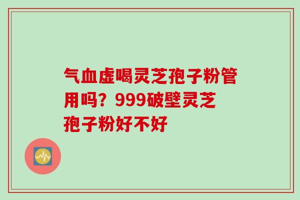 气血虚喝灵芝孢子粉管用吗？999破壁灵芝孢子粉好不好
