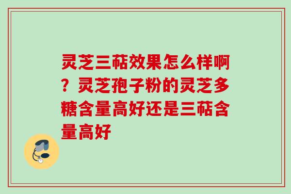 灵芝三萜效果怎么样啊？灵芝孢子粉的灵芝多糖含量高好还是三萜含量高好