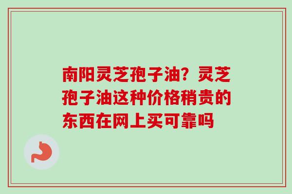 南阳灵芝孢子油?灵芝孢子油这种价格稍贵的东西在网上买可靠吗 南阳灵芝孢子油?灵芝孢子油这种价格稍贵的东西在网上买可靠吗