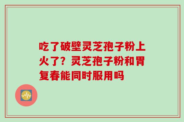 吃了破壁灵芝孢子粉上火了？灵芝孢子粉和胃复春能同时服用吗