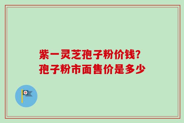 紫一灵芝孢子粉价钱？孢子粉市面售价是多少