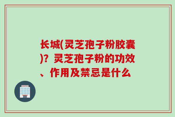 长城(灵芝孢子粉胶囊)？灵芝孢子粉的功效、作用及禁忌是什么