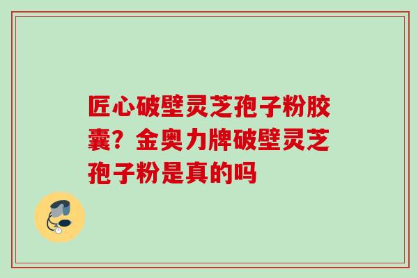 匠心破壁灵芝孢子粉胶囊?金奥力牌破壁灵芝孢子粉是真的吗 匠心破壁灵芝孢子粉胶囊?金奥力牌破壁灵芝孢子粉是真的吗