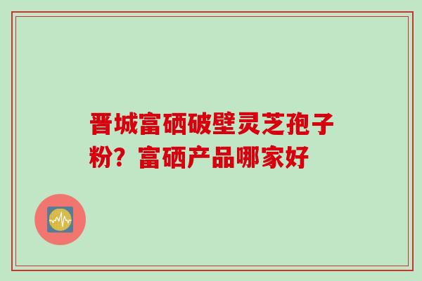 晋城富硒破壁灵芝孢子粉？富硒产品哪家好