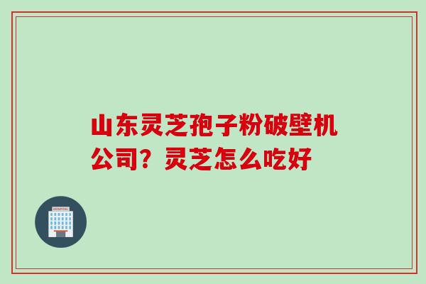 山东灵芝孢子粉破壁机公司？灵芝怎么吃好