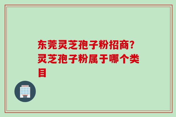 东莞灵芝孢子粉招商？灵芝孢子粉属于哪个类目