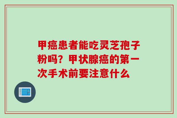 甲癌患者能吃灵芝孢子粉吗？甲状腺癌的第一次手术前要注意什么