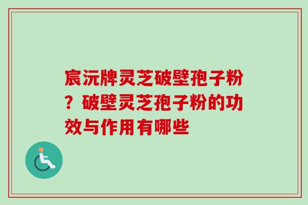 宸沅牌灵芝破壁孢子粉？破壁灵芝孢子粉的功效与作用有哪些