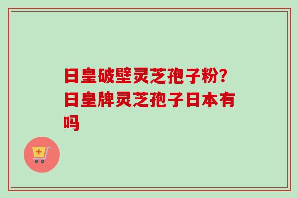 日皇破壁灵芝孢子粉？日皇牌灵芝孢子日本有吗