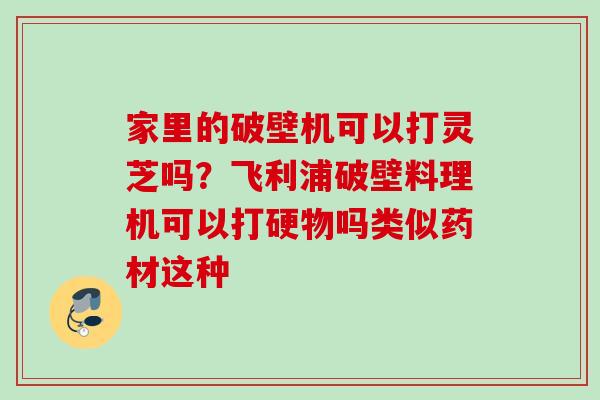 家里的破壁机可以打灵芝吗？飞利浦破壁料理机可以打硬物吗类似药材这种