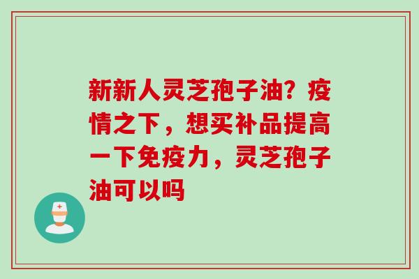 新新人灵芝孢子油？疫情之下，想买补品提高一下免疫力，灵芝孢子油可以吗