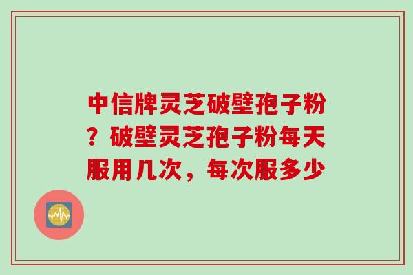 中信牌灵芝破壁孢子粉？破壁灵芝孢子粉每天服用几次，每次服多少