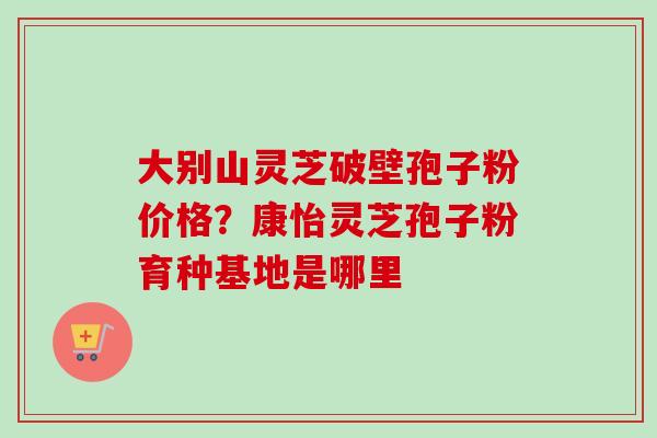 大别山灵芝破壁孢子粉价格？康怡灵芝孢子粉育种基地是哪里
