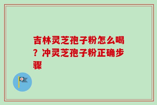 吉林灵芝孢子粉怎么喝？冲灵芝孢子粉正确步骤