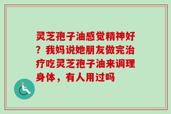 灵芝孢子油感觉精神好?我妈说她朋友做完吃灵芝孢子油来调理身体,有人用过吗 灵芝孢子油感觉精神好?我妈说她朋友做完吃灵芝孢子油来调理身体,有人用过吗