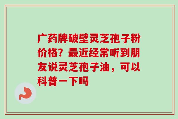 广药牌破壁灵芝孢子粉价格？最近经常听到朋友说灵芝孢子油，可以科普一下吗