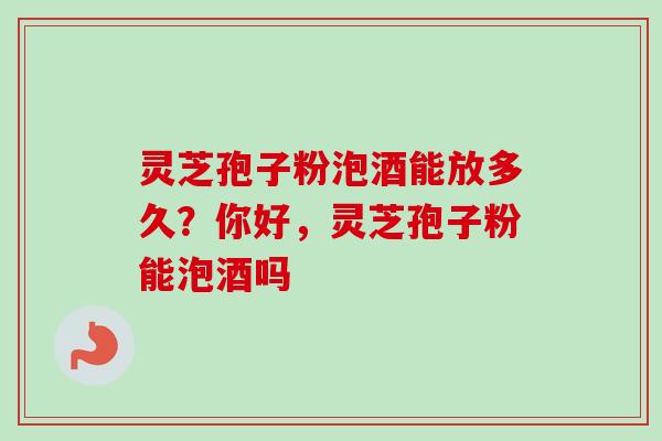 灵芝孢子粉泡酒能放多久？你好，灵芝孢子粉能泡酒吗
