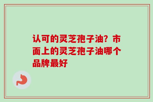 认可的灵芝孢子油？市面上的灵芝孢子油哪个品牌最好