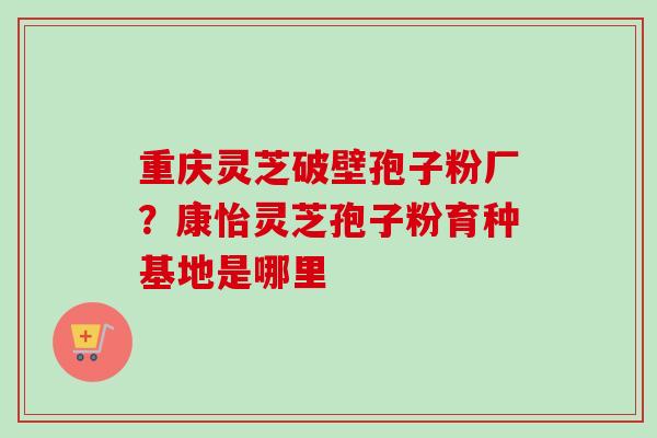 重庆灵芝破壁孢子粉厂？康怡灵芝孢子粉育种基地是哪里