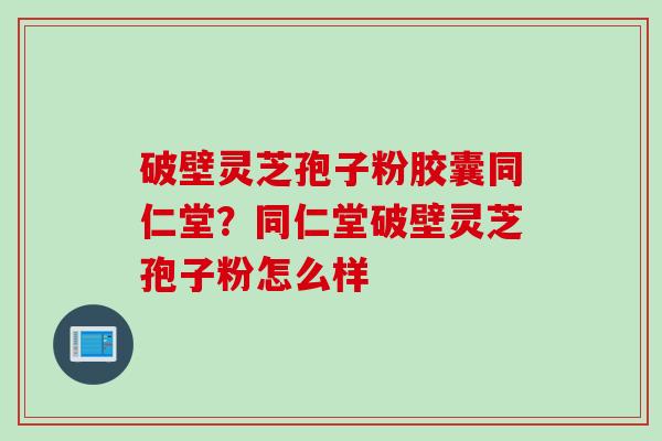 破壁灵芝孢子粉胶囊同仁堂？同仁堂破壁灵芝孢子粉怎么样