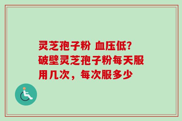 灵芝孢子粉 血压低？破壁灵芝孢子粉每天服用几次，每次服多少