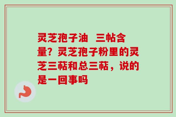 灵芝孢子油  三帖含量？灵芝孢子粉里的灵芝三萜和总三萜，说的是一回事吗