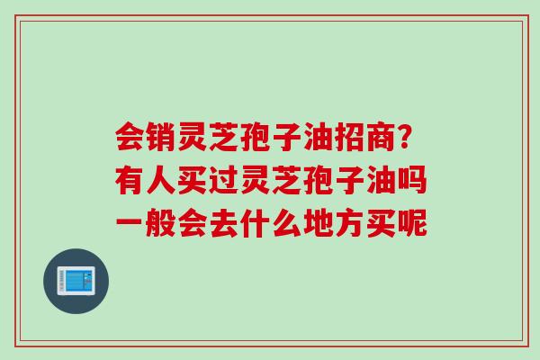 会销灵芝孢子油招商?有人买过灵芝孢子油吗一般会去什么地方买呢 会销灵芝孢子油招商?有人买过灵芝孢子油吗一般会去什么地方买呢