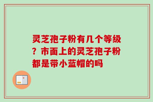 灵芝孢子粉有几个等级?市面上的灵芝孢子粉都是带小蓝帽的吗 灵芝孢子粉有几个等级?市面上的灵芝孢子粉都是带小蓝帽的吗